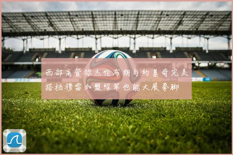 西部高管称杰伦布朗与约基奇完美搭档穆雷加盟绿军也能大展拳脚