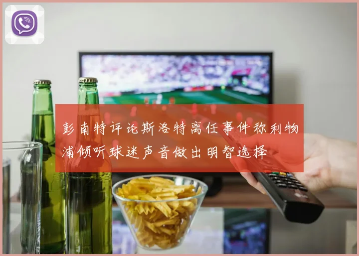 彭南特评论斯洛特离任事件称利物浦倾听球迷声音做出明智选择