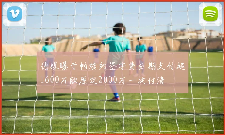德媒曝于帕续约签字费分期支付超1600万欧原定2000万一次付清