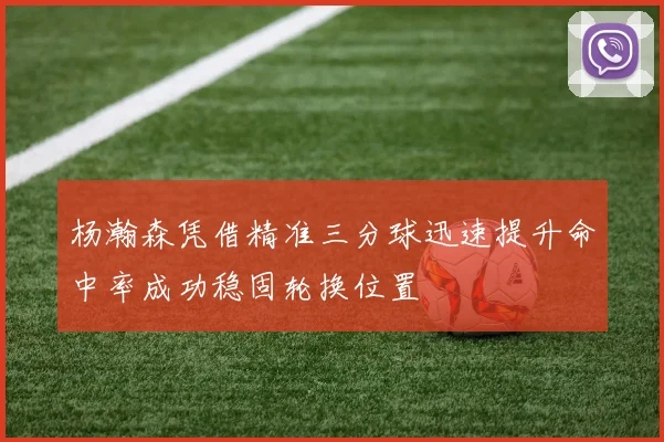 杨瀚森凭借精准三分球迅速提升命中率成功稳固轮换位置