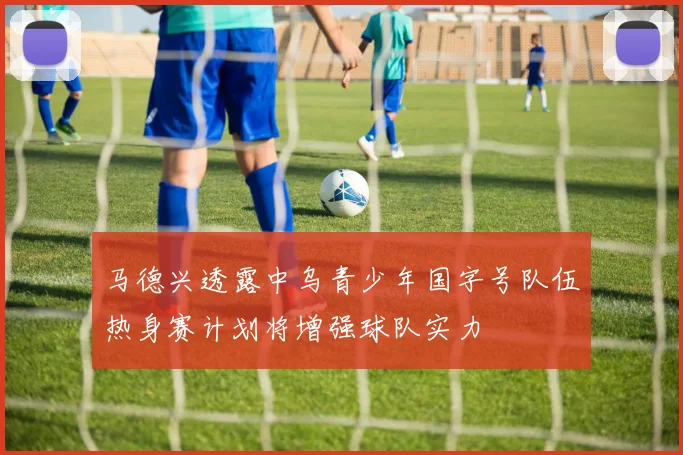 马德兴透露中乌青少年国字号队伍热身赛计划将增强球队实力