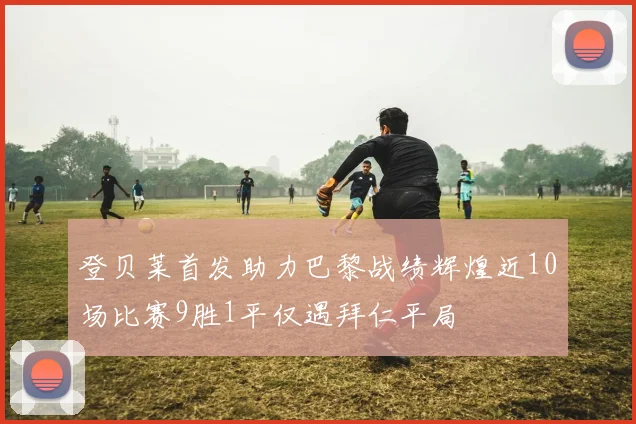登贝莱首发助力巴黎战绩辉煌近10场比赛9胜1平仅遇拜仁平局