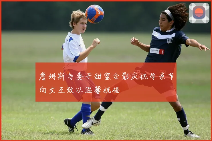 詹姆斯与妻子甜蜜合影庆祝母亲节向女王致以温馨祝福