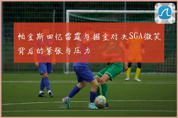 帕金斯回忆雷霆与掘金对决SGA微笑背后的紧张与压力
