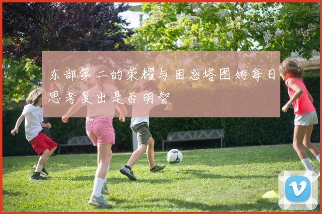 东部第二的荣耀与困惑塔图姆每日思考复出是否明智