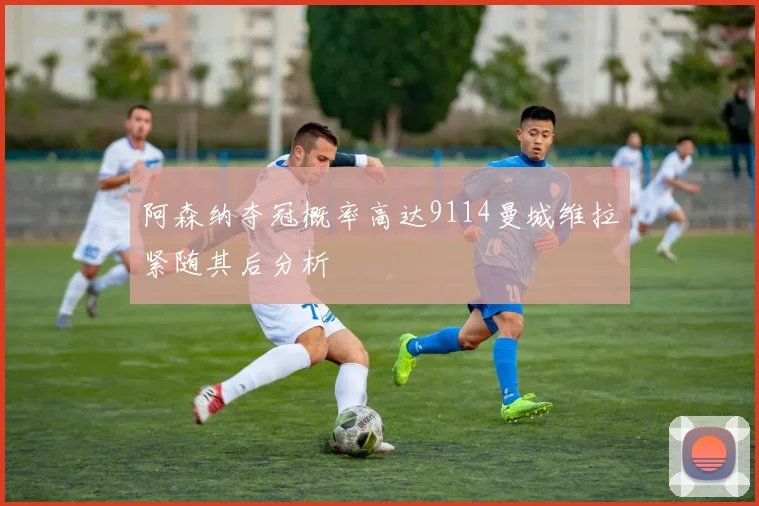 阿森纳夺冠概率高达9114曼城维拉紧随其后分析