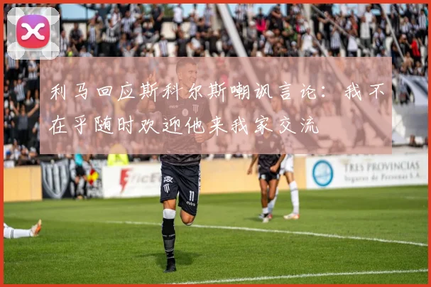 利马回应斯科尔斯嘲讽言论：我不在乎随时欢迎他来我家交流