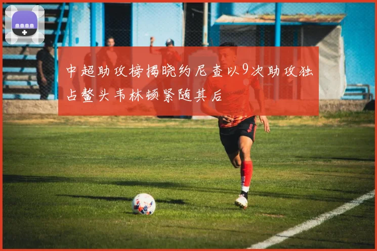 中超助攻榜揭晓约尼查以9次助攻独占鳌头韦林顿紧随其后