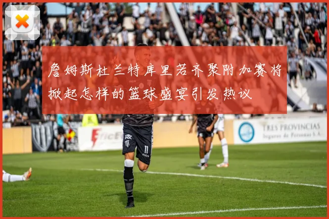 詹姆斯杜兰特库里若齐聚附加赛将掀起怎样的篮球盛宴引发热议