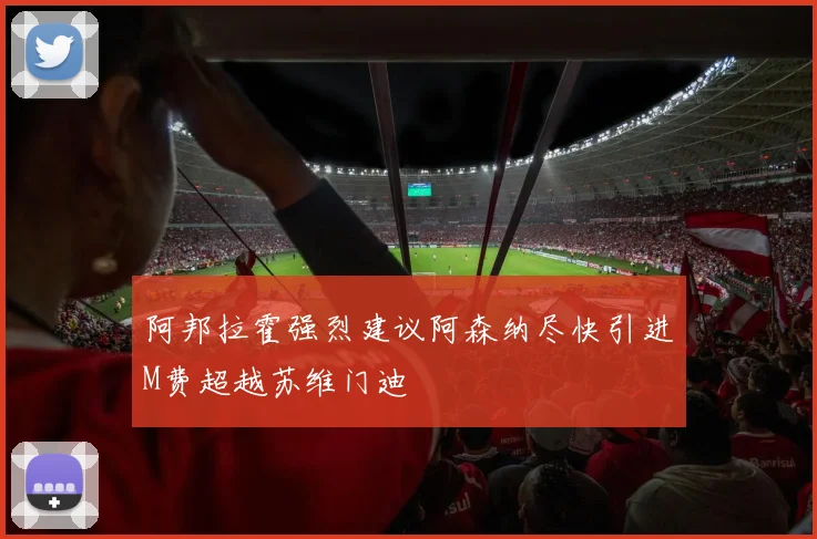 阿邦拉霍强烈建议阿森纳尽快引进M费超越苏维门迪