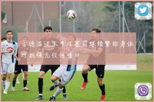 古德温谈末节活塞罚球频繁称身体对抗强无任何借口
